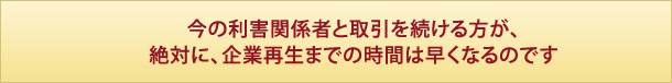 今の利害関係者と取引を続ける方が、絶対に、企業再生までの時間は早くなるのです