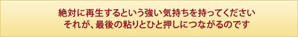 絶対に再生するという強い気持ちを持ってください
それが、最後の粘りとひと押しにつながるのです