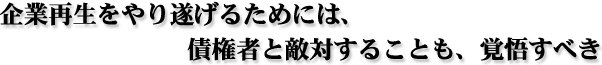 企業再生をやり遂げるためには、債権者と敵対することも、覚悟すべき