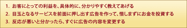 1.  お客にとっての利益を、具体的に、分かりやすく教えてあげる
2.  目玉となるサービスを前面に押し出す広告を作って、惜しまずにお金を投資する
3.  反応が悪いと分かったら、すぐに広告の内容を変更する