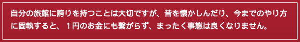 自分の旅館に誇りを持つことは大切ですが、昔を懐かしんだり、今までのやり方に固執すると、1円のお金にも繋がらず、まったく事態は良くなりません。