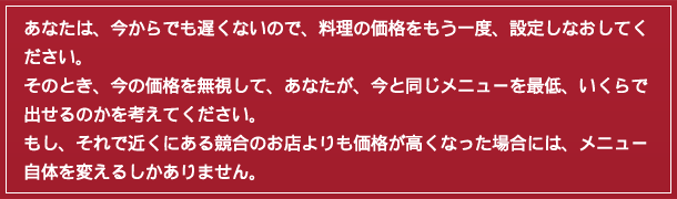 あなたは、今からでも遅くないので、料理の価格をもう一度、設定しなおしてください。そのとき、今の価格を無視して、あなたが、今と同じメニューを最低、いくらで出せるのかを考えてください。もし、それで近くにある競合のお店よりも価格が高くなった場合には、メニュー自体を変えるしかありません。