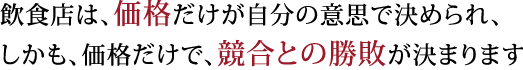飲食店は、価格だけが自分の意思で決められ、しかも、価格だけで、競合との勝敗が決まります